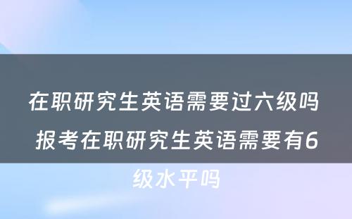 在职研究生英语需要过六级吗 报考在职研究生英语需要有6级水平吗