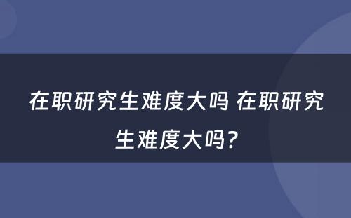 在职研究生难度大吗 在职研究生难度大吗?