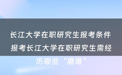 长江大学在职研究生报考条件 报考长江大学在职研究生需经历哪些“磨难”