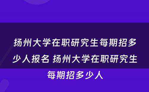 扬州大学在职研究生每期招多少人报名 扬州大学在职研究生每期招多少人