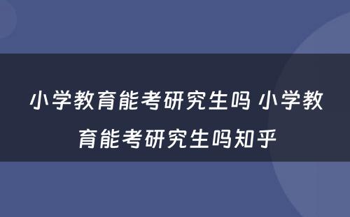 小学教育能考研究生吗 小学教育能考研究生吗知乎