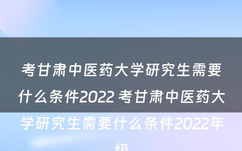 考甘肃中医药大学研究生需要什么条件2022 考甘肃中医药大学研究生需要什么条件2022年级