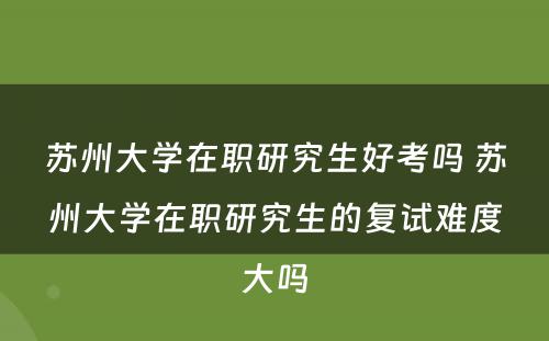 苏州大学在职研究生好考吗 苏州大学在职研究生的复试难度大吗