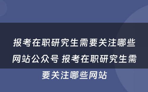 报考在职研究生需要关注哪些网站公众号 报考在职研究生需要关注哪些网站