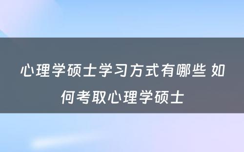 心理学硕士学习方式有哪些 如何考取心理学硕士