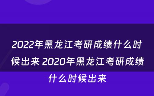 2022年黑龙江考研成绩什么时候出来 2020年黑龙江考研成绩什么时候出来