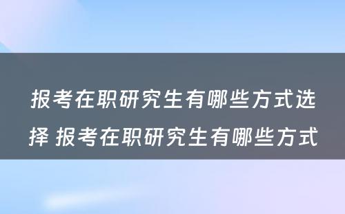 报考在职研究生有哪些方式选择 报考在职研究生有哪些方式