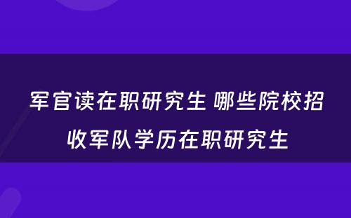 军官读在职研究生 哪些院校招收军队学历在职研究生