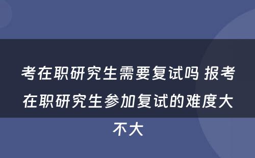 考在职研究生需要复试吗 报考在职研究生参加复试的难度大不大