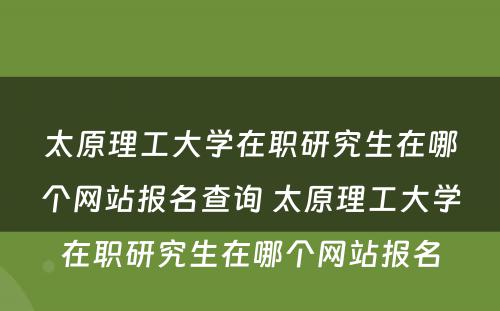 太原理工大学在职研究生在哪个网站报名查询 太原理工大学在职研究生在哪个网站报名