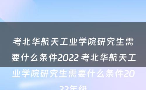 考北华航天工业学院研究生需要什么条件2022 考北华航天工业学院研究生需要什么条件2022年级