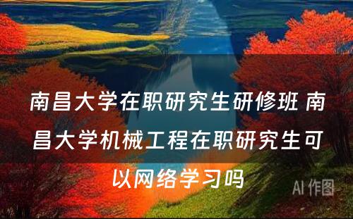 南昌大学在职研究生研修班 南昌大学机械工程在职研究生可以网络学习吗