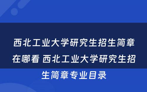 西北工业大学研究生招生简章在哪看 西北工业大学研究生招生简章专业目录