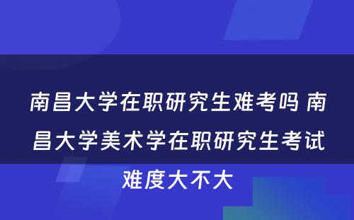 南昌大学在职研究生难考吗 南昌大学美术学在职研究生考试难度大不大