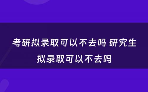 考研拟录取可以不去吗 研究生拟录取可以不去吗