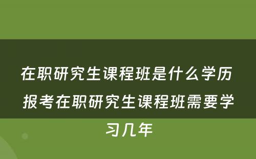 在职研究生课程班是什么学历 报考在职研究生课程班需要学习几年