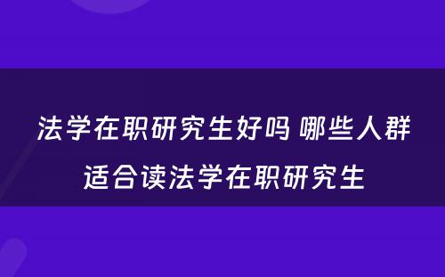 法学在职研究生好吗 哪些人群适合读法学在职研究生