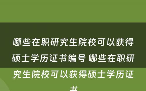 哪些在职研究生院校可以获得硕士学历证书编号 哪些在职研究生院校可以获得硕士学历证书