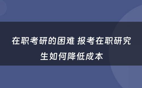 在职考研的困难 报考在职研究生如何降低成本