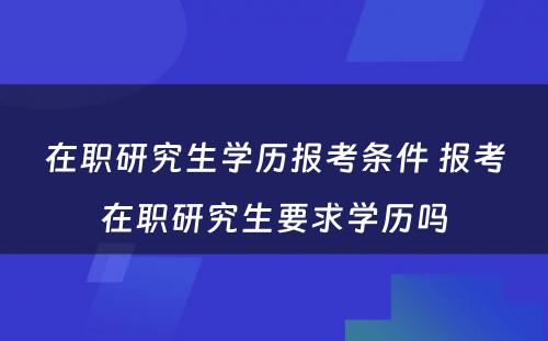 在职研究生学历报考条件 报考在职研究生要求学历吗