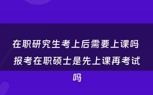 在职研究生考上后需要上课吗 报考在职硕士是先上课再考试吗