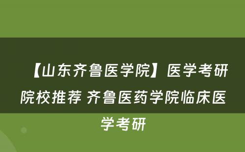 【山东齐鲁医学院】医学考研院校推荐 齐鲁医药学院临床医学考研