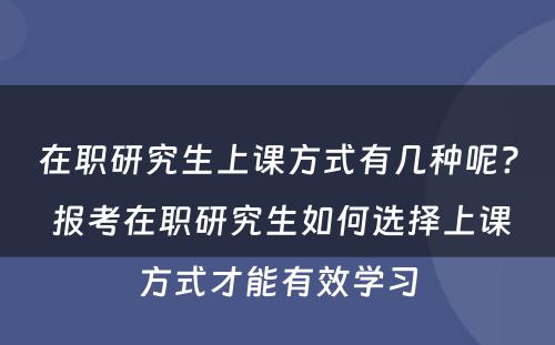 在职研究生上课方式有几种呢? 报考在职研究生如何选择上课方式才能有效学习