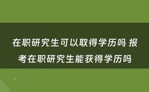 在职研究生可以取得学历吗 报考在职研究生能获得学历吗