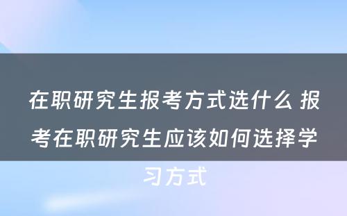 在职研究生报考方式选什么 报考在职研究生应该如何选择学习方式