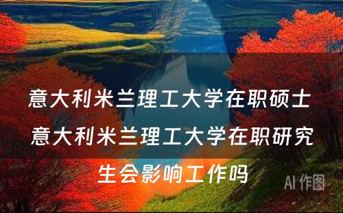 意大利米兰理工大学在职硕士 意大利米兰理工大学在职研究生会影响工作吗