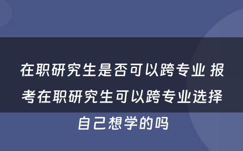 在职研究生是否可以跨专业 报考在职研究生可以跨专业选择自己想学的吗