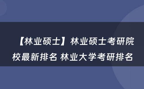 【林业硕士】林业硕士考研院校最新排名 林业大学考研排名