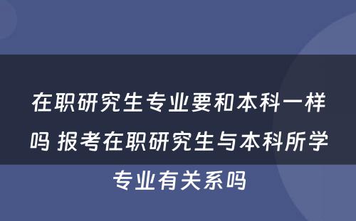 在职研究生专业要和本科一样吗 报考在职研究生与本科所学专业有关系吗