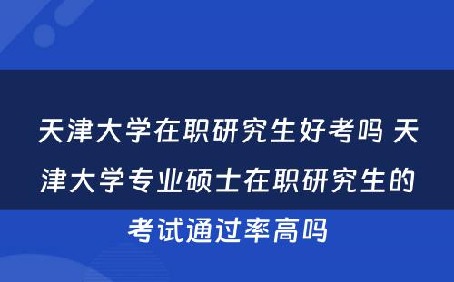 天津大学在职研究生好考吗 天津大学专业硕士在职研究生的考试通过率高吗