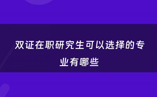  双证在职研究生可以选择的专业有哪些