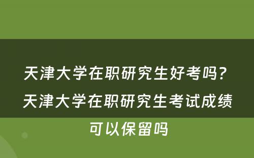 天津大学在职研究生好考吗? 天津大学在职研究生考试成绩可以保留吗