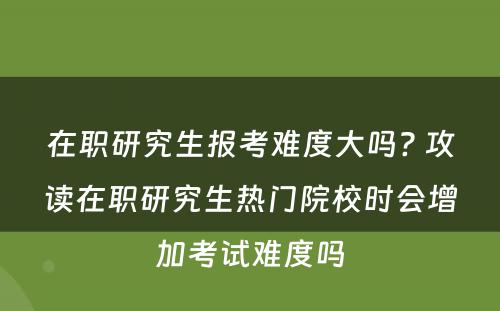 在职研究生报考难度大吗? 攻读在职研究生热门院校时会增加考试难度吗