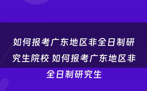 如何报考广东地区非全日制研究生院校 如何报考广东地区非全日制研究生