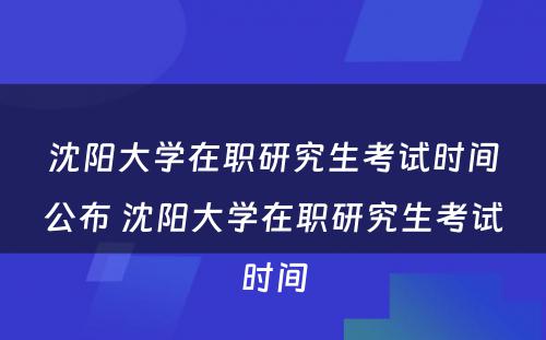 沈阳大学在职研究生考试时间公布 沈阳大学在职研究生考试时间