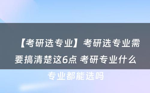 【考研选专业】考研选专业需要搞清楚这6点 考研专业什么专业都能选吗