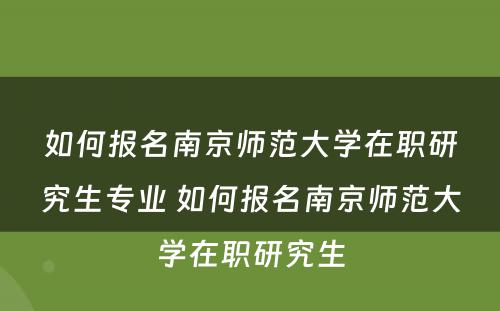 如何报名南京师范大学在职研究生专业 如何报名南京师范大学在职研究生