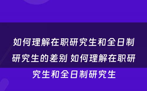 如何理解在职研究生和全日制研究生的差别 如何理解在职研究生和全日制研究生