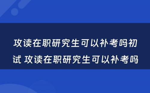 攻读在职研究生可以补考吗初试 攻读在职研究生可以补考吗