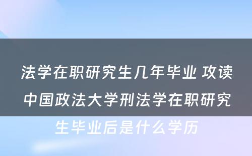 法学在职研究生几年毕业 攻读中国政法大学刑法学在职研究生毕业后是什么学历