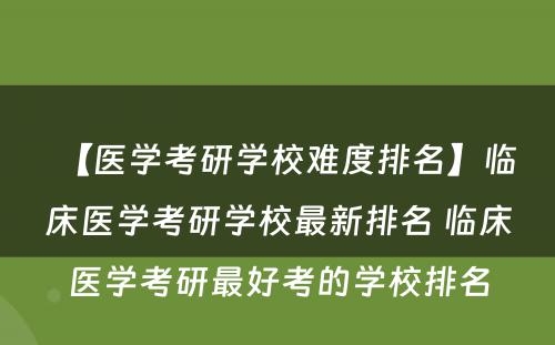 【医学考研学校难度排名】临床医学考研学校最新排名 临床医学考研最好考的学校排名