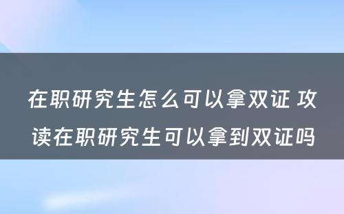 在职研究生怎么可以拿双证 攻读在职研究生可以拿到双证吗