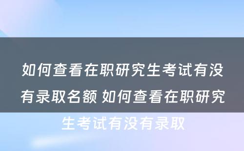 如何查看在职研究生考试有没有录取名额 如何查看在职研究生考试有没有录取