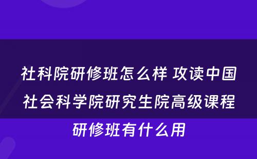 社科院研修班怎么样 攻读中国社会科学院研究生院高级课程研修班有什么用