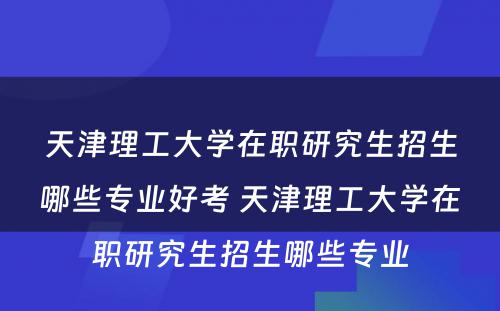 天津理工大学在职研究生招生哪些专业好考 天津理工大学在职研究生招生哪些专业