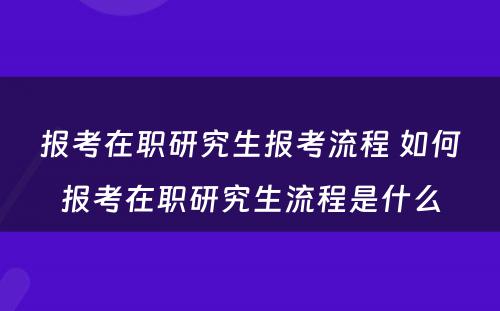 报考在职研究生报考流程 如何报考在职研究生流程是什么